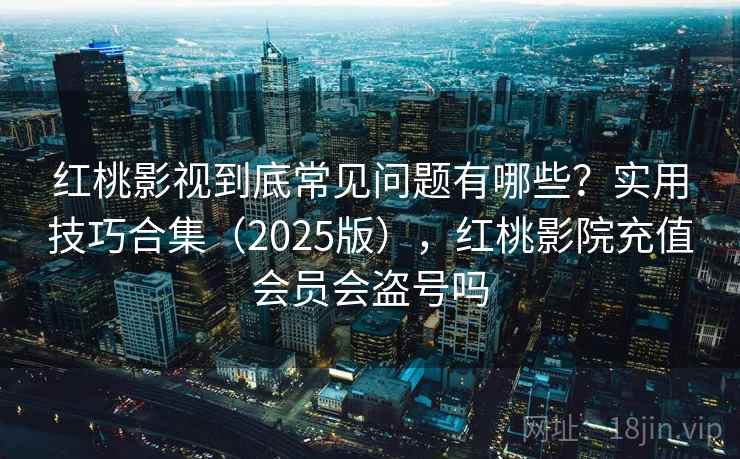 红桃影视到底常见问题有哪些？实用技巧合集（2025版），红桃影院充值会员会盗号吗