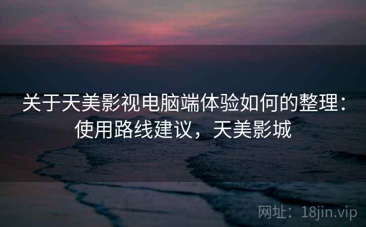 关于天美影视电脑端体验如何的整理：使用路线建议，天美影城