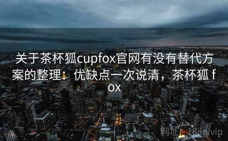 关于茶杯狐cupfox官网有没有替代方案的整理：优缺点一次说清，茶杯狐 fox