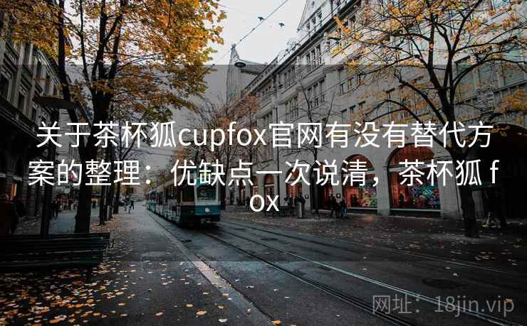 关于茶杯狐cupfox官网有没有替代方案的整理：优缺点一次说清，茶杯狐 fox