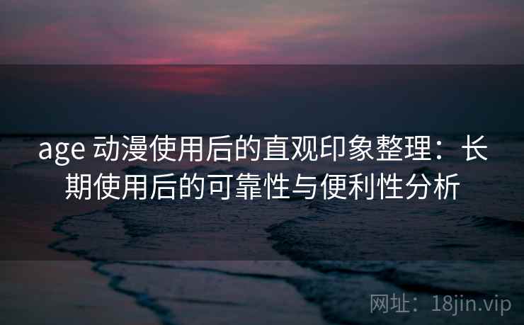 age 动漫使用后的直观印象整理：长期使用后的可靠性与便利性分析