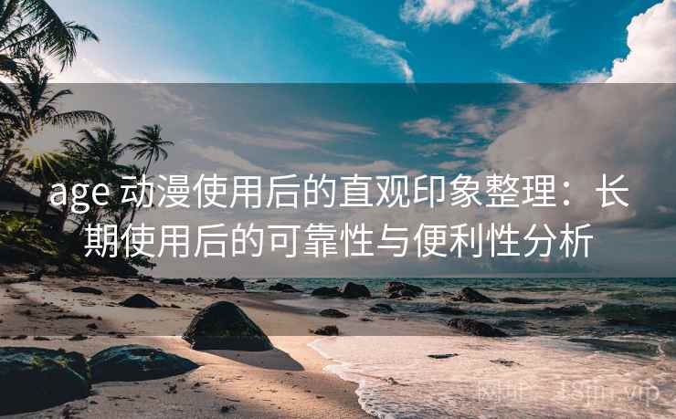 age 动漫使用后的直观印象整理：长期使用后的可靠性与便利性分析