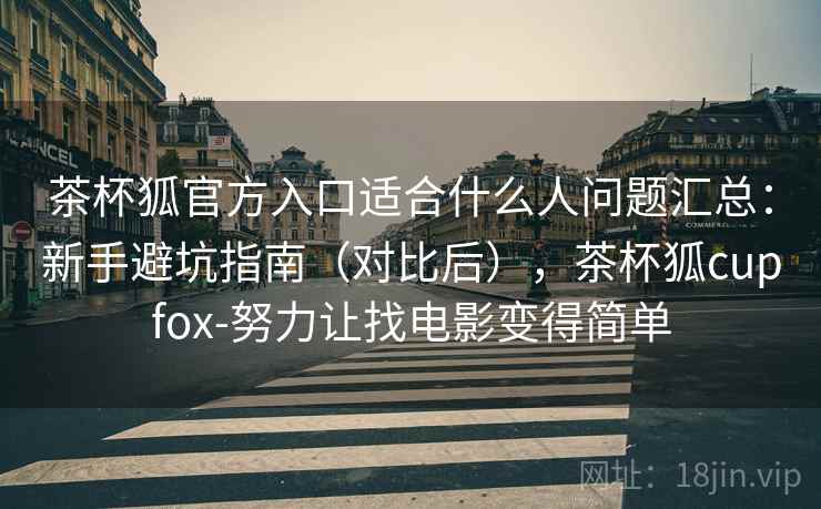 茶杯狐官方入口适合什么人问题汇总：新手避坑指南（对比后），茶杯狐cupfox-努力让找电影变得简单