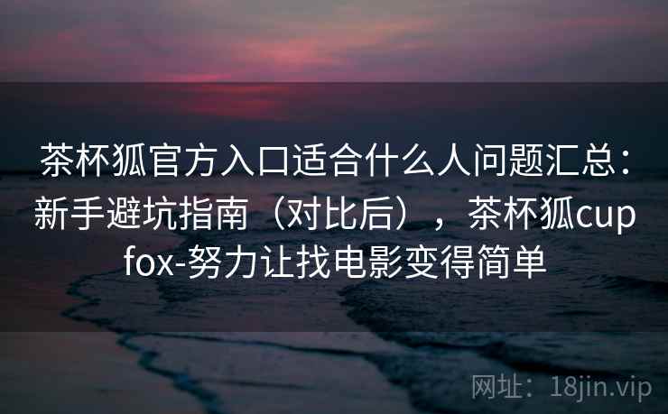 茶杯狐官方入口适合什么人问题汇总：新手避坑指南（对比后），茶杯狐cupfox-努力让找电影变得简单