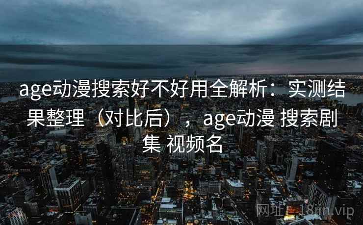 age动漫搜索好不好用全解析：实测结果整理（对比后），age动漫 搜索剧集 视频名