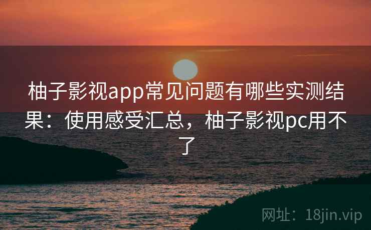 柚子影视app常见问题有哪些实测结果：使用感受汇总，柚子影视pc用不了