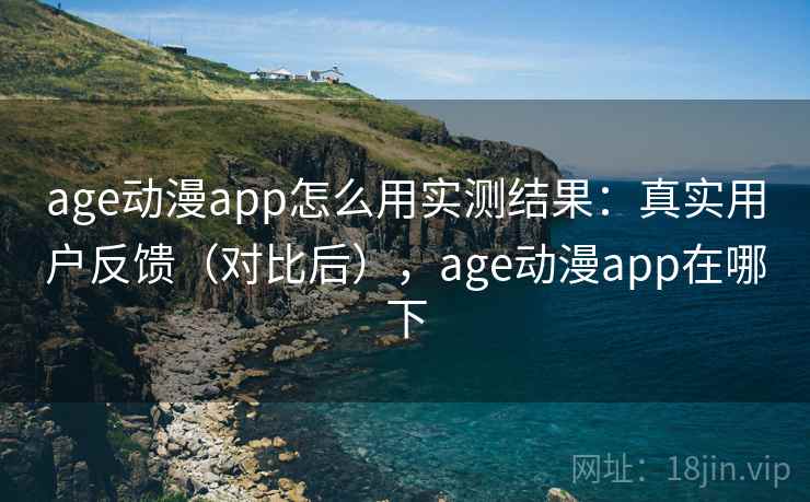 age动漫app怎么用实测结果：真实用户反馈（对比后），age动漫app在哪下