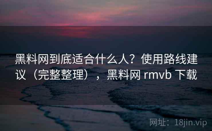 黑料网到底适合什么人？使用路线建议（完整整理），黑料网 rmvb 下载