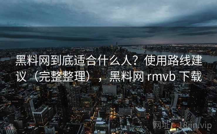 黑料网到底适合什么人？使用路线建议（完整整理），黑料网 rmvb 下载