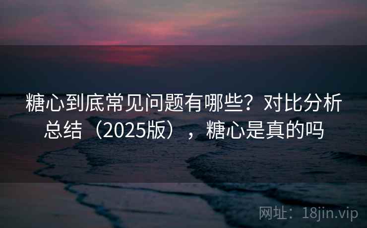 糖心到底常见问题有哪些？对比分析总结（2025版），糖心是真的吗