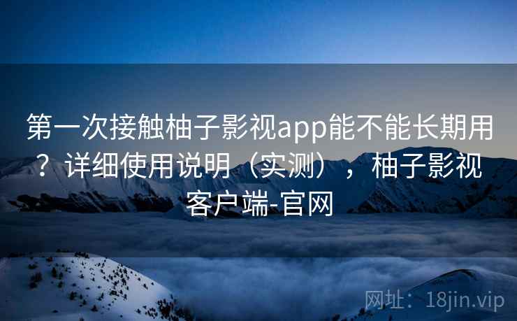 第一次接触柚子影视app能不能长期用？详细使用说明（实测），柚子影视客户端-官网