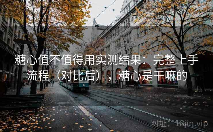 糖心值不值得用实测结果：完整上手流程（对比后），糖心是干嘛的