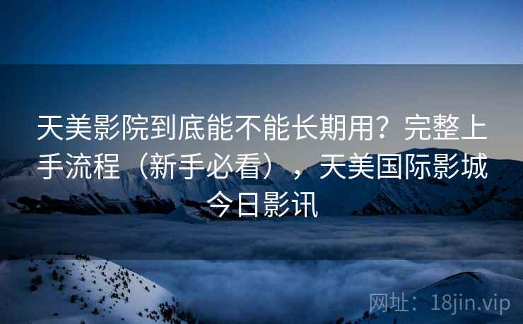 天美影院到底能不能长期用？完整上手流程（新手必看），天美国际影城今日影讯