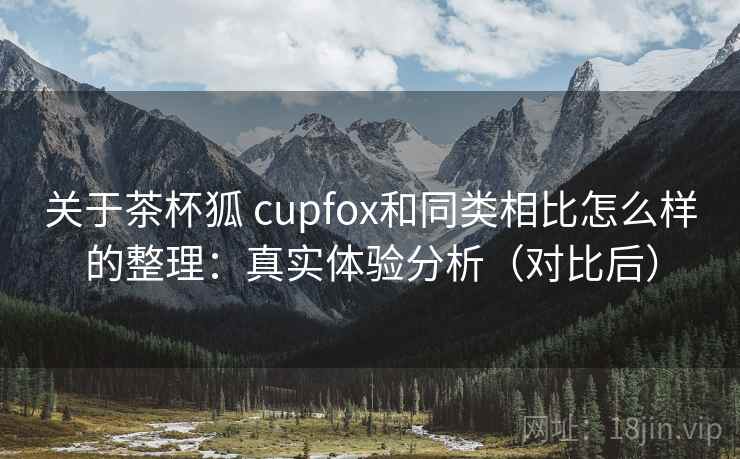关于茶杯狐 cupfox和同类相比怎么样的整理:真实体验分析(对比后) 关于茶杯狐 cupfox和同类相比怎么样的整理:真实体验分析(对比后)