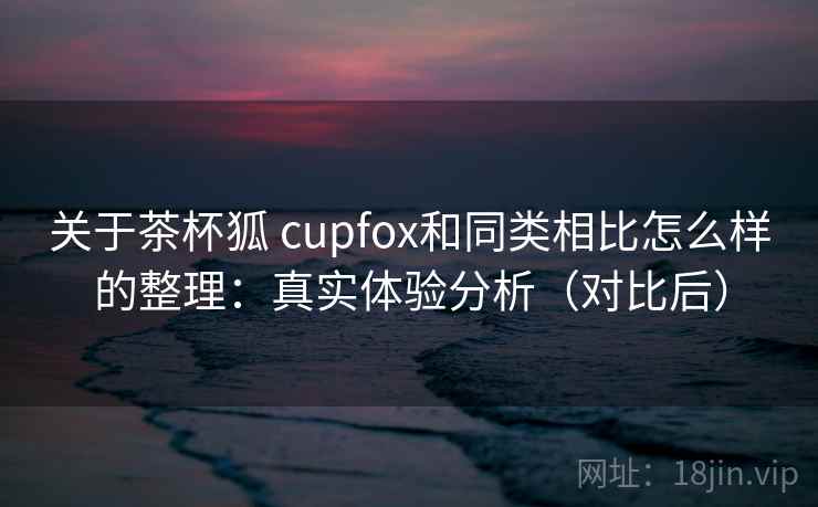 关于茶杯狐 cupfox和同类相比怎么样的整理:真实体验分析(对比后) 关于茶杯狐 cupfox和同类相比怎么样的整理:真实体验分析(对比后)