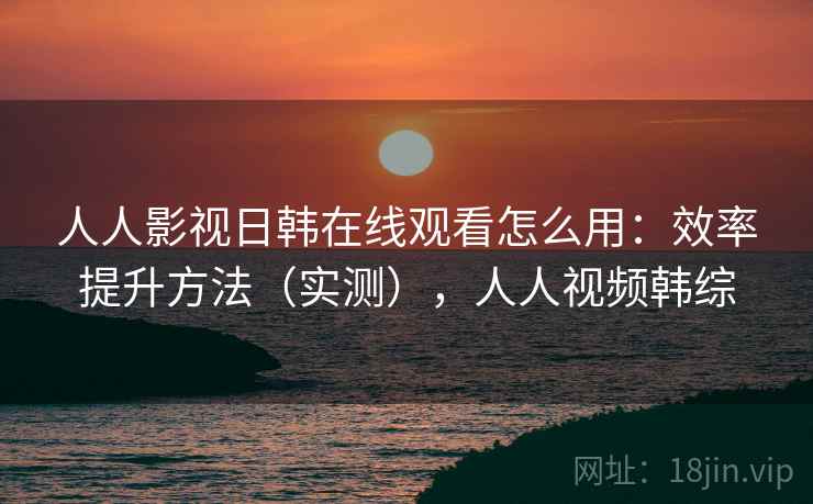 人人影视日韩在线观看怎么用：效率提升方法（实测），人人视频韩综