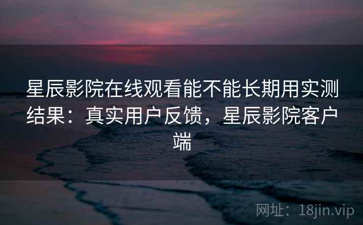星辰影院在线观看能不能长期用实测结果:真实用户反馈,星辰影院客户端 星辰影院在线观看能不能长期用实测结果:真实用户反馈,星辰影院客户端