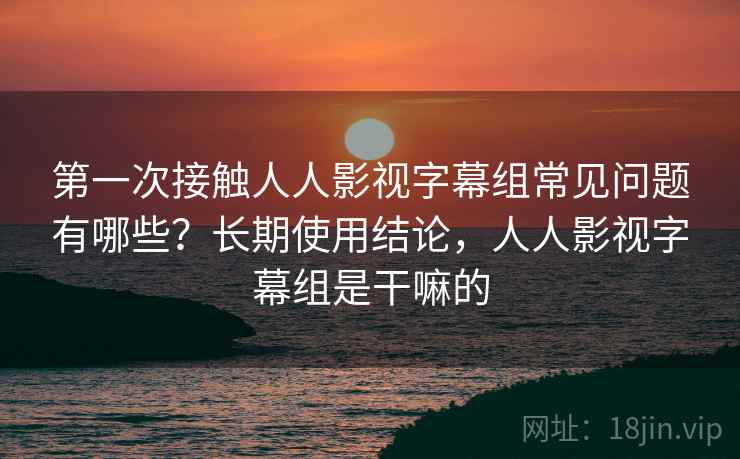 第一次接触人人影视字幕组常见问题有哪些？长期使用结论，人人影视字幕组是干嘛的