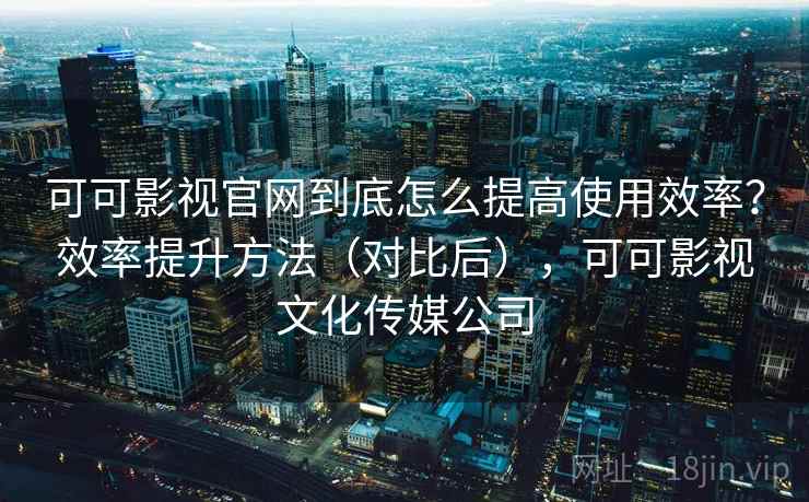 可可影视官网到底怎么提高使用效率？效率提升方法（对比后），可可影视文化传媒公司