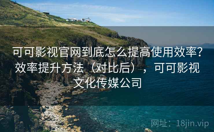 可可影视官网到底怎么提高使用效率？效率提升方法（对比后），可可影视文化传媒公司