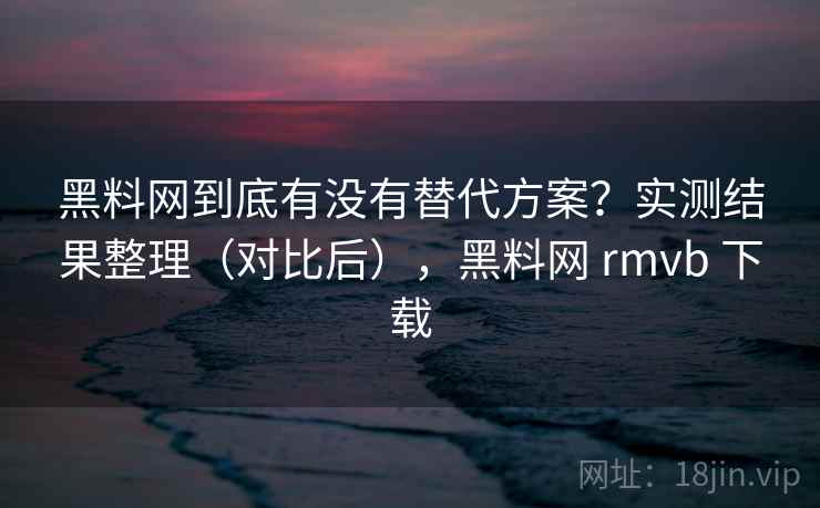 黑料网到底有没有替代方案？实测结果整理（对比后），黑料网 rmvb 下载