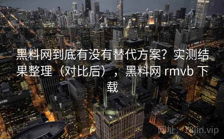 黑料网到底有没有替代方案?实测结果整理(对比后),黑料网 rmvb 下载 黑料网到底有没有替代方案?实测结果整理(对比后),黑料网 rmvb 下载