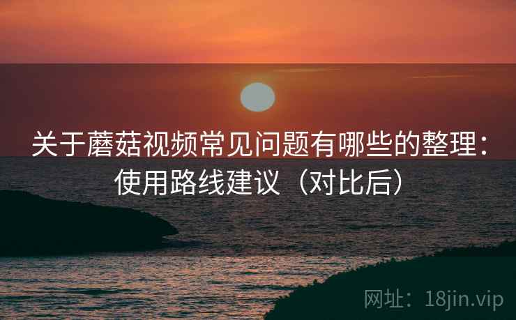 关于蘑菇视频常见问题有哪些的整理:使用路线建议(对比后) 关于蘑菇视频常见问题有哪些的整理:使用路线建议(对比后)