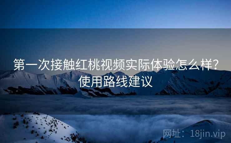 第一次接触红桃视频实际体验怎么样？使用路线建议