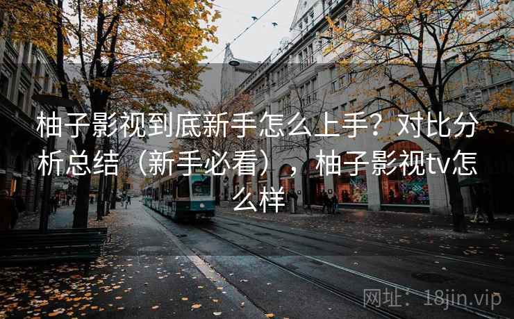 柚子影视到底新手怎么上手?对比分析总结(新手必看),柚子影视tv怎么样 柚子影视到底新手怎么上手?对比分析总结(新手必看),柚子影视tv怎么样