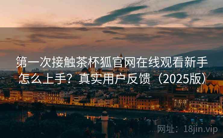 第一次接触茶杯狐官网在线观看新手怎么上手?真实用户反馈(2025版) 第一次接触茶杯狐官网在线观看新手怎么上手?真实用户反馈(2025版)