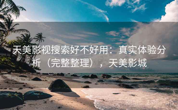 天美影视搜索好不好用:真实体验分析(完整整理),天美影城 天美影视搜索好不好用:真实体验分析(完整整理),天美影城