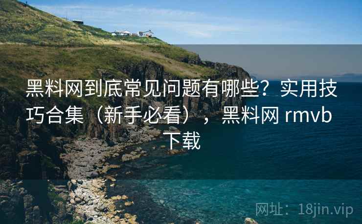 黑料网到底常见问题有哪些？实用技巧合集（新手必看），黑料网 rmvb 下载