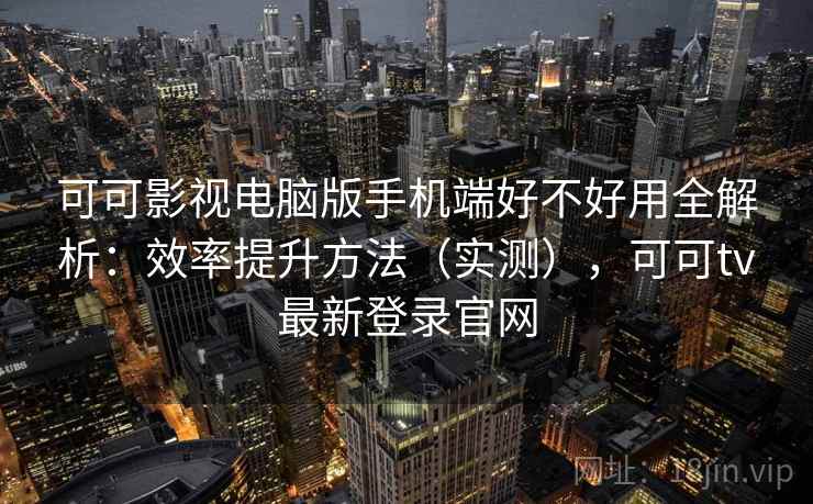 可可影视电脑版手机端好不好用全解析：效率提升方法（实测），可可tv最新登录官网
