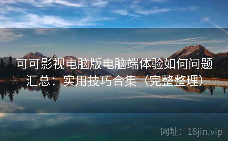 可可影视电脑版电脑端体验如何问题汇总：实用技巧合集（完整整理）