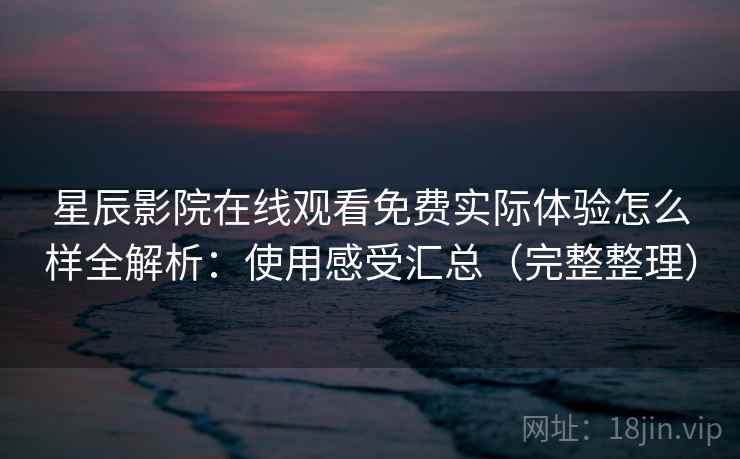 星辰影院在线观看免费实际体验怎么样全解析：使用感受汇总（完整整理）