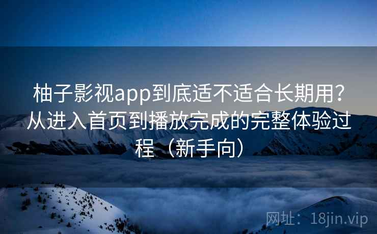 柚子影视app到底适不适合长期用？从进入首页到播放完成的完整体验过程（新手向）