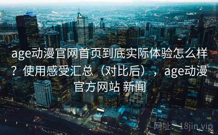 age动漫官网首页到底实际体验怎么样？使用感受汇总（对比后），age动漫官方网站 新闻
