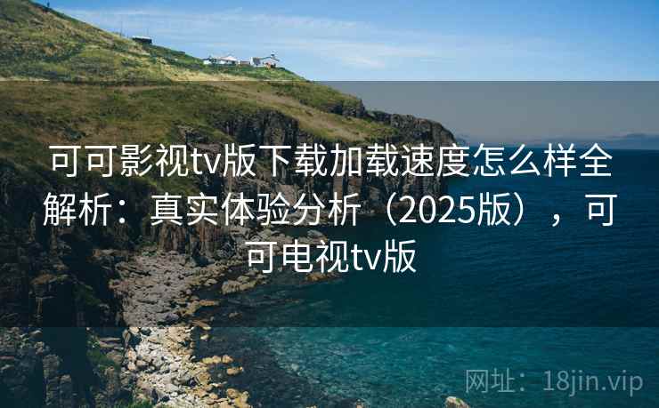 可可影视tv版下载加载速度怎么样全解析：真实体验分析（2025版），可可电视tv版