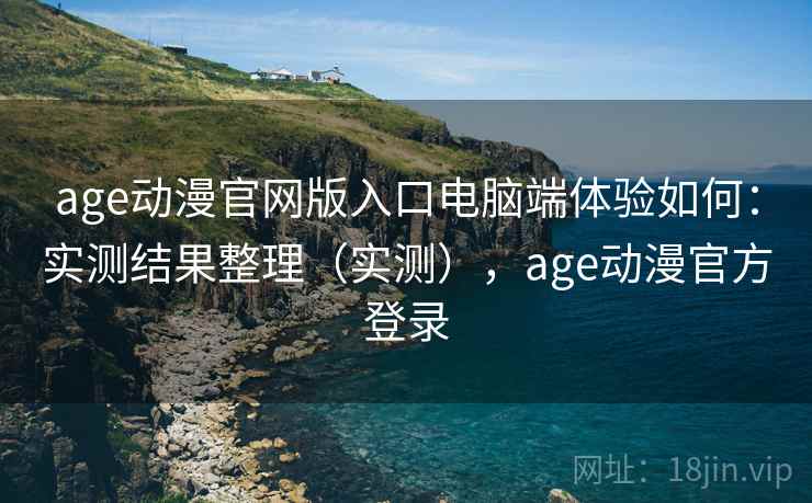 age动漫官网版入口电脑端体验如何：实测结果整理（实测），age动漫官方登录