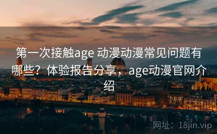 第一次接触age 动漫动漫常见问题有哪些？体验报告分享，age动漫官网介绍