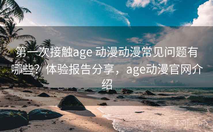 第一次接触age 动漫动漫常见问题有哪些?体验报告分享,age动漫官网介绍 第一次接触age 动漫动漫常见问题有哪些?体验报告分享,age动漫官网介绍