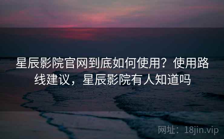 星辰影院官网到底如何使用？使用路线建议，星辰影院有人知道吗