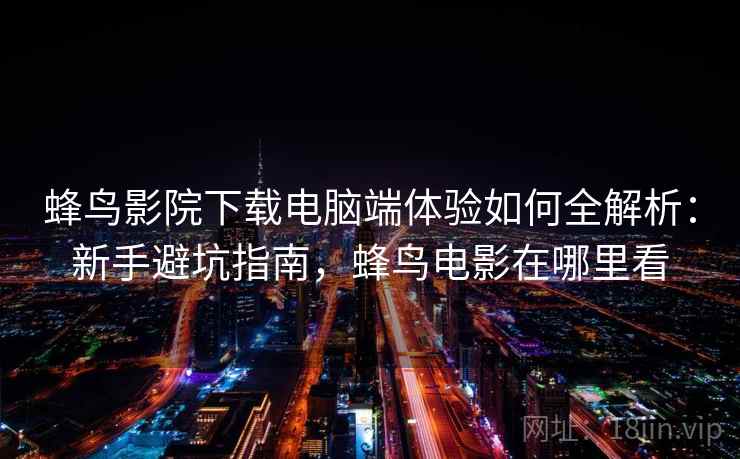 蜂鸟影院下载电脑端体验如何全解析：新手避坑指南，蜂鸟电影在哪里看