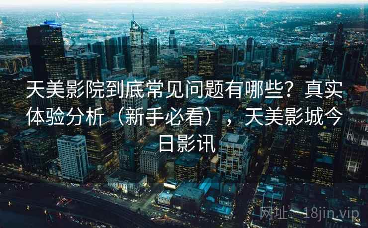 天美影院到底常见问题有哪些?真实体验分析(新手必看),天美影城今日影讯 天美影院到底常见问题有哪些?真实体验分析(新手必看),天美影城今日影讯