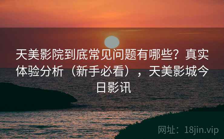 天美影院到底常见问题有哪些?真实体验分析(新手必看),天美影城今日影讯 天美影院到底常见问题有哪些?真实体验分析(新手必看),天美影城今日影讯