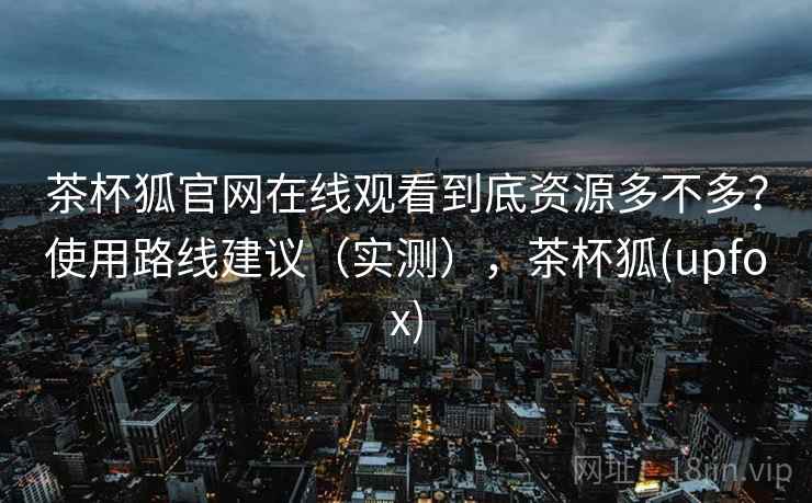 茶杯狐官网在线观看到底资源多不多？使用路线建议（实测），茶杯狐(upfox)