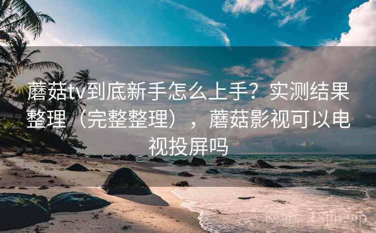 蘑菇tv到底新手怎么上手？实测结果整理（完整整理），蘑菇影视可以电视投屏吗