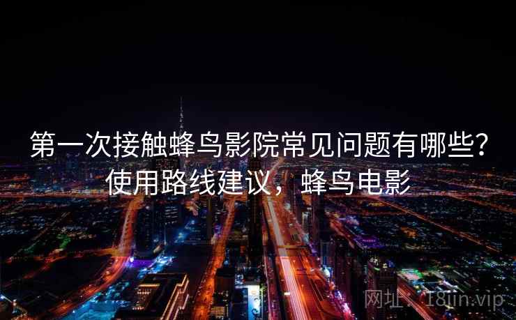 第一次接触蜂鸟影院常见问题有哪些？使用路线建议，蜂鸟电影