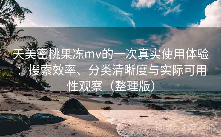 天美密桃果冻mv的一次真实使用体验：搜索效率、分类清晰度与实际可用性观察（整理版）