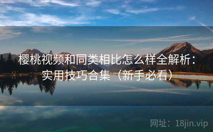 樱桃视频和同类相比怎么样全解析：实用技巧合集（新手必看）